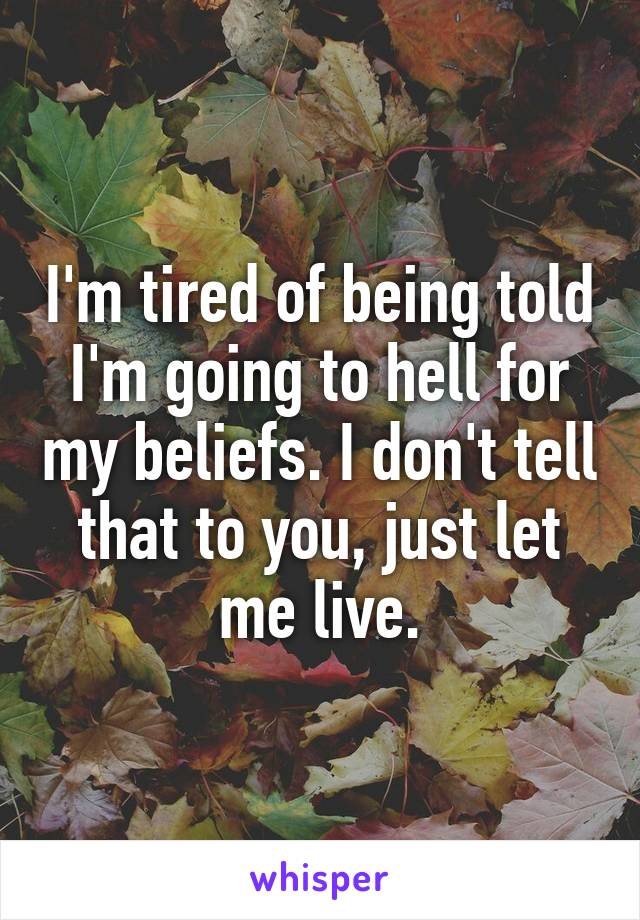 I'm tired of being told I'm going to hell for my beliefs. I don't tell that to you, just let me live.