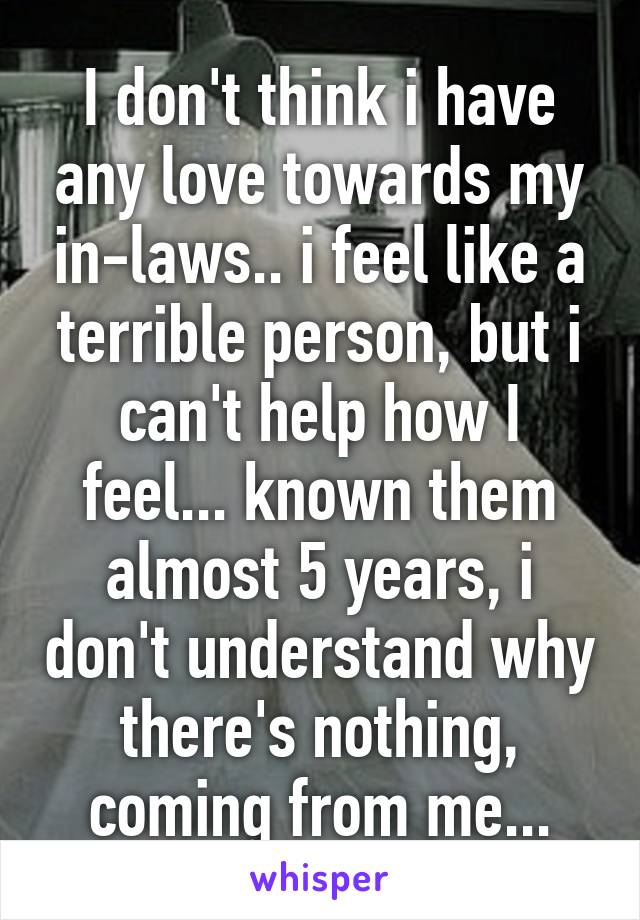 I don't think i have any love towards my in-laws.. i feel like a terrible person, but i can't help how I feel... known them almost 5 years, i don't understand why there's nothing, coming from me...