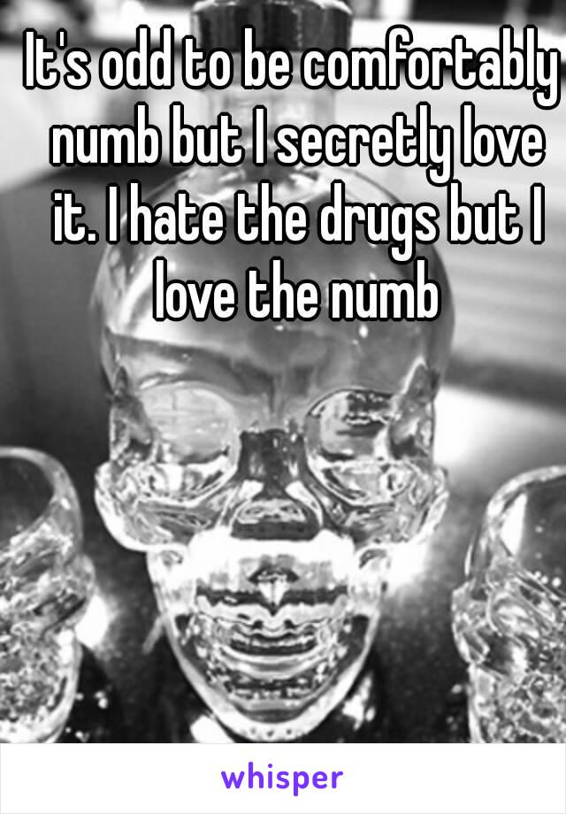 It's odd to be comfortably numb but I secretly love it. I hate the drugs but I love the numb
