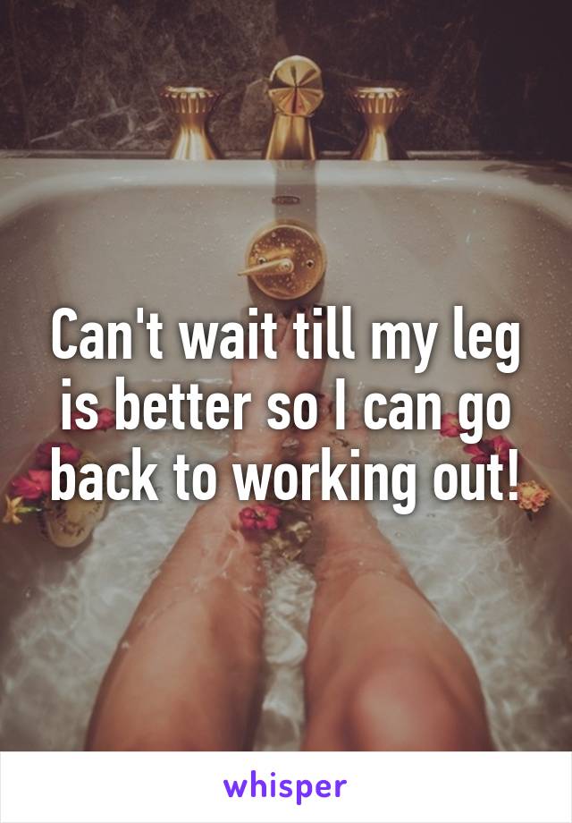 Can't wait till my leg is better so I can go back to working out!