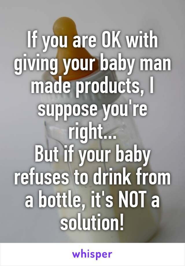 If you are OK with giving your baby man made products, I suppose you're right...
But if your baby refuses to drink from a bottle, it's NOT a solution!