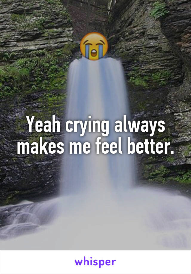 Yeah crying always makes me feel better.