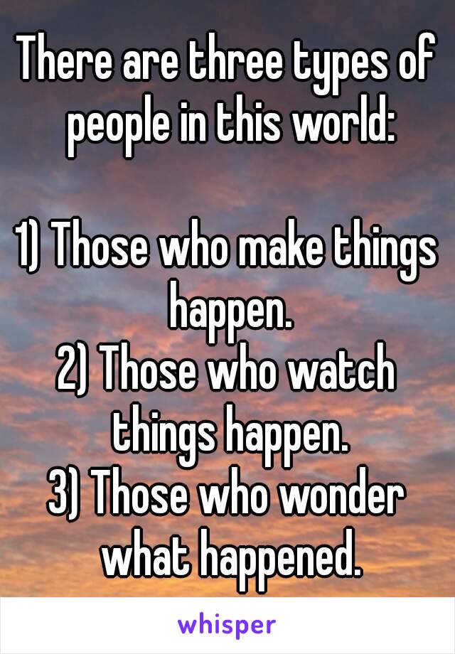 There are three types of people in this world:

1) Those who make things happen.
2) Those who watch things happen.
3) Those who wonder what happened.
