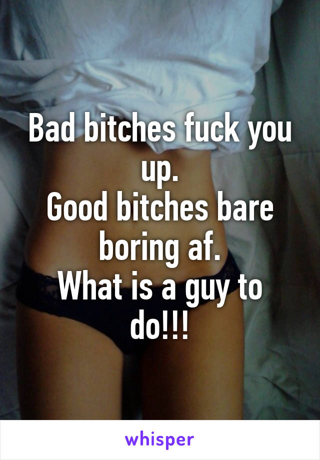 Bad bitches fuck you up.
Good bitches bare boring af.
What is a guy to do!!!
