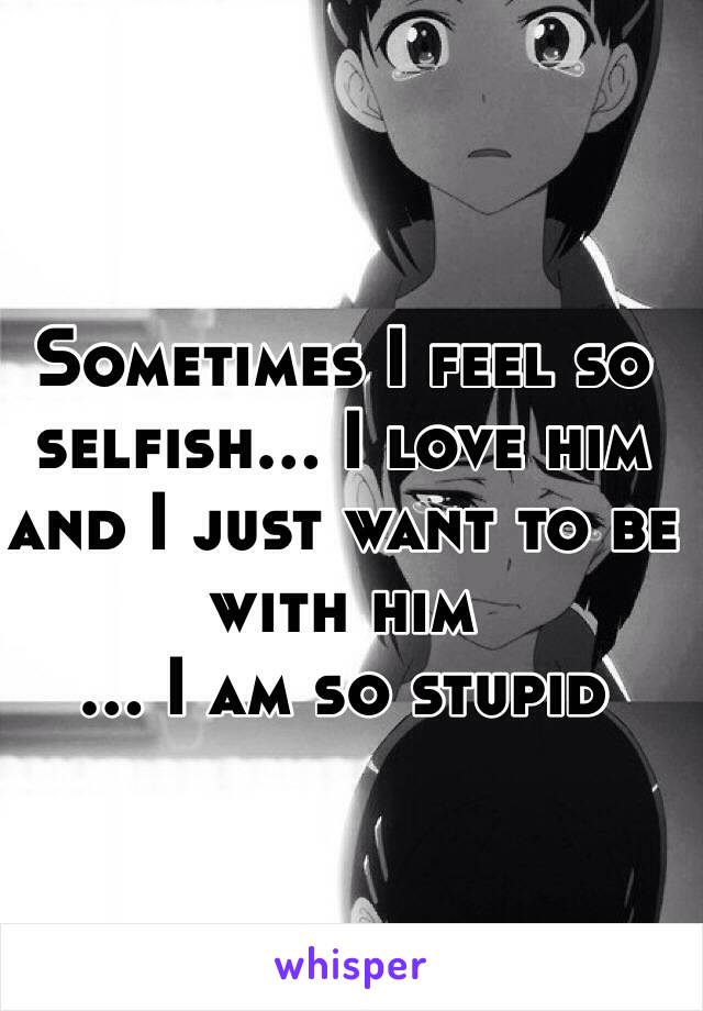 Sometimes I feel so selfish... I love him and I just want to be with him
... I am so stupid