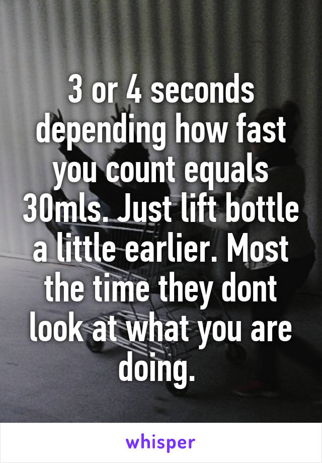 3 or 4 seconds depending how fast you count equals 30mls. Just lift bottle a little earlier. Most the time they dont look at what you are doing. 