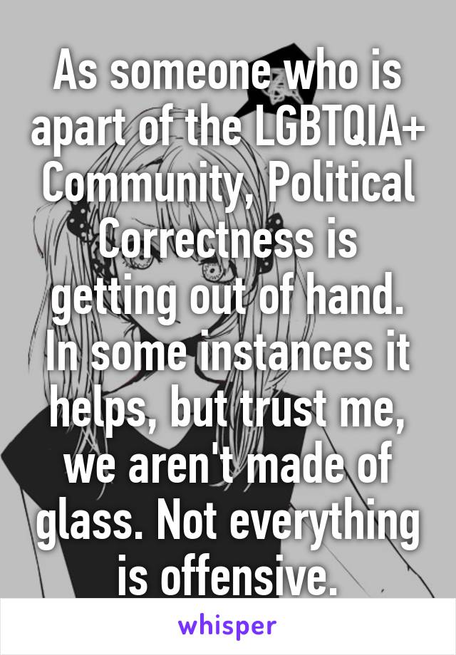 As someone who is apart of the LGBTQIA+ Community, Political Correctness is getting out of hand. In some instances it helps, but trust me, we aren't made of glass. Not everything is offensive.