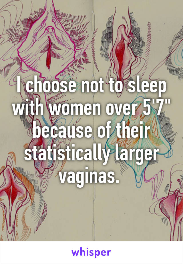 I choose not to sleep with women over 5'7" because of their statistically larger vaginas. 