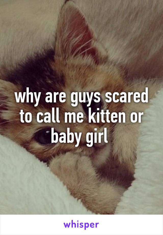 why are guys scared to call me kitten or baby girl 