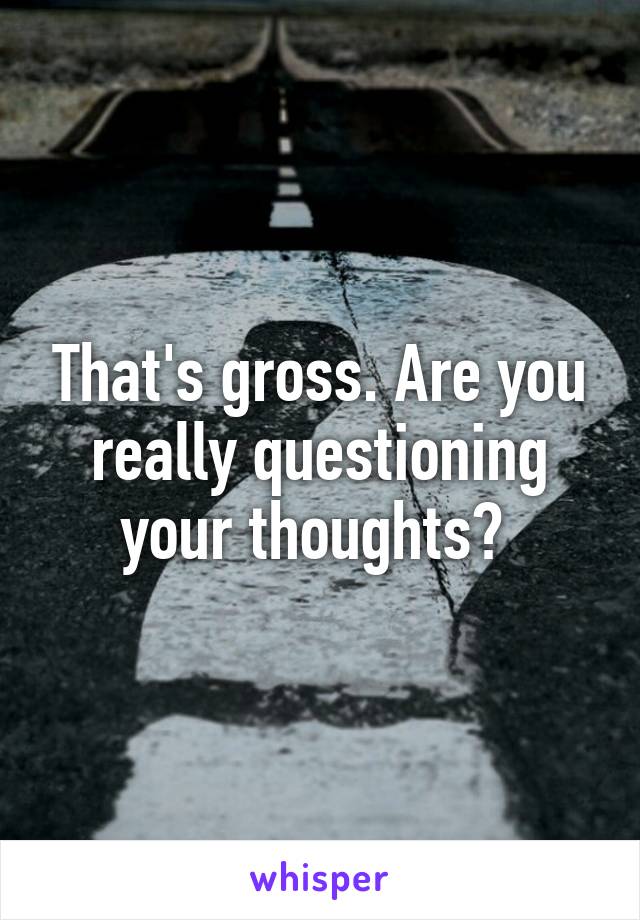 That's gross. Are you really questioning your thoughts? 