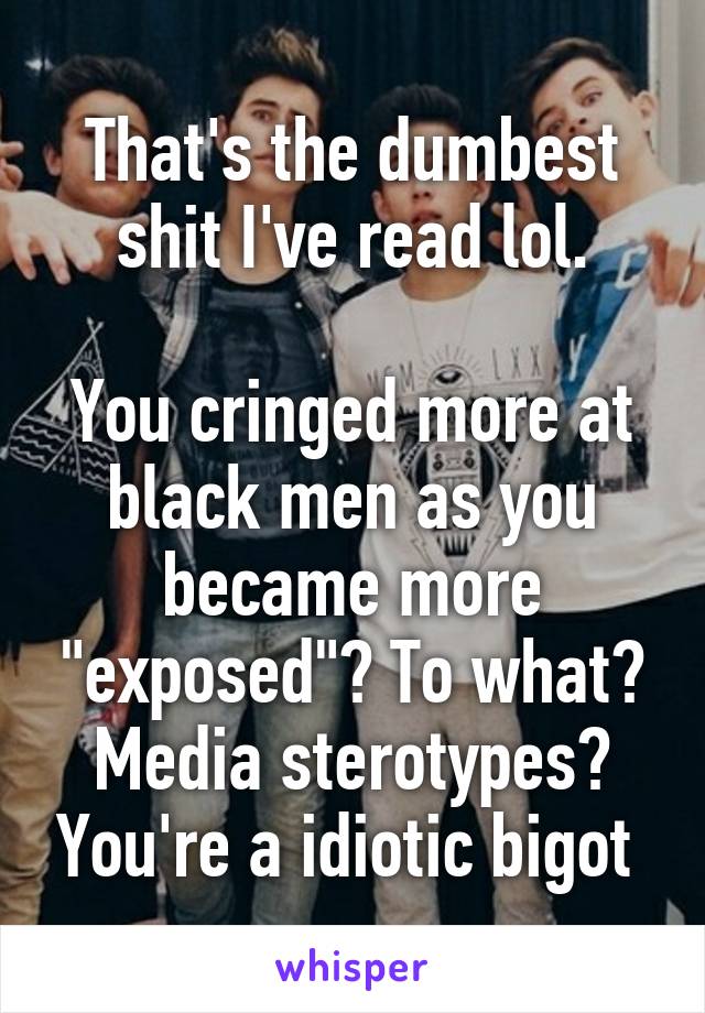 That's the dumbest shit I've read lol.

You cringed more at black men as you became more "exposed"? To what? Media sterotypes? You're a idiotic bigot 