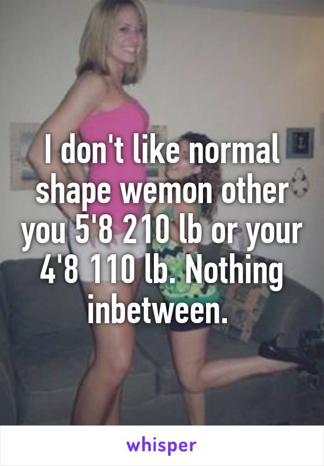 I don't like normal shape wemon other you 5'8 210 lb or your 4'8 110 lb. Nothing inbetween. 