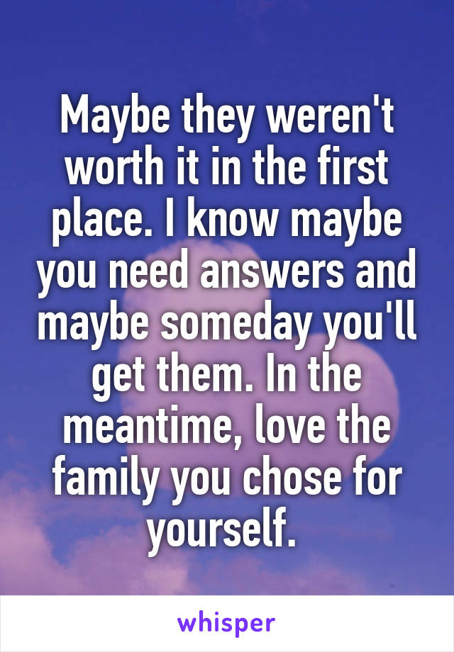 Maybe they weren't worth it in the first place. I know maybe you need answers and maybe someday you'll get them. In the meantime, love the family you chose for yourself. 