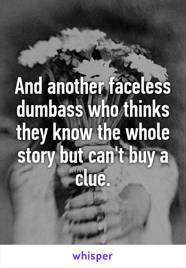 And another faceless dumbass who thinks they know the whole story but can't buy a clue.