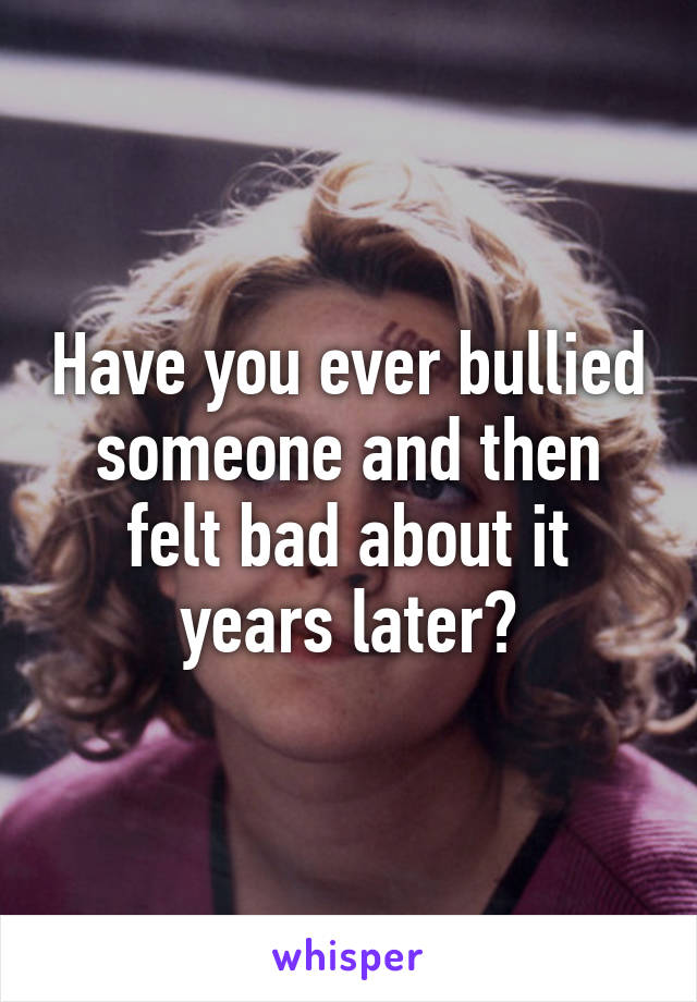 Have you ever bullied someone and then felt bad about it years later?