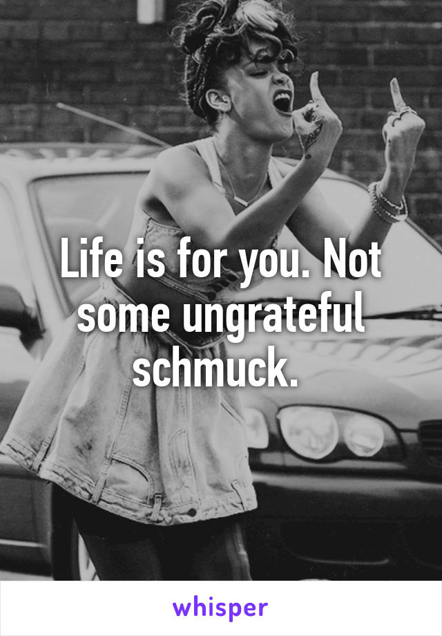 Life is for you. Not some ungrateful schmuck. 