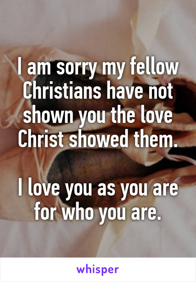 I am sorry my fellow Christians have not shown you the love Christ showed them.

I love you as you are for who you are.
