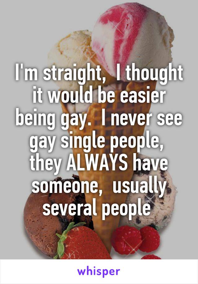 I'm straight,  I thought it would be easier being gay.  I never see gay single people,  they ALWAYS have someone,  usually several people 