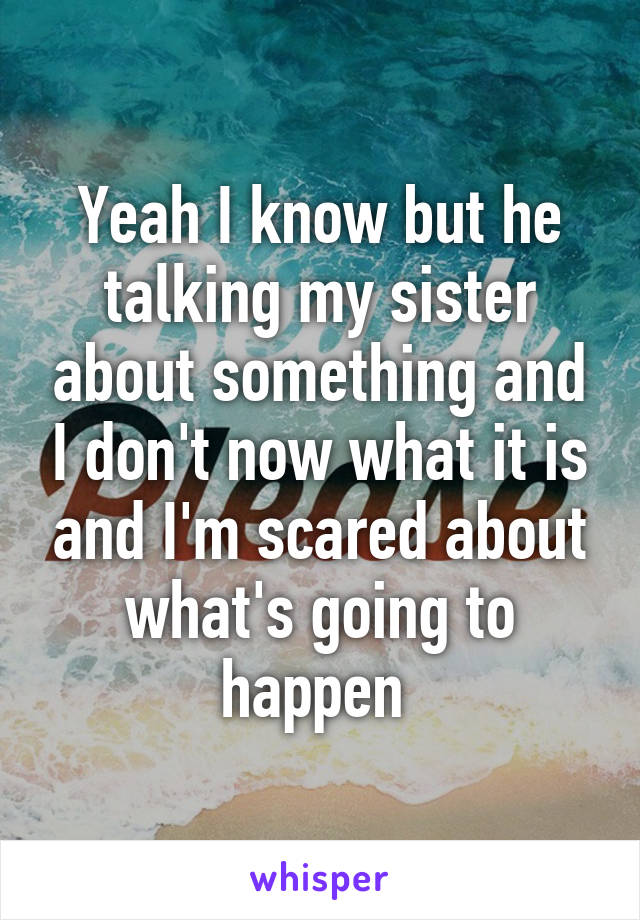 Yeah I know but he talking my sister about something and I don't now what it is and I'm scared about what's going to happen 