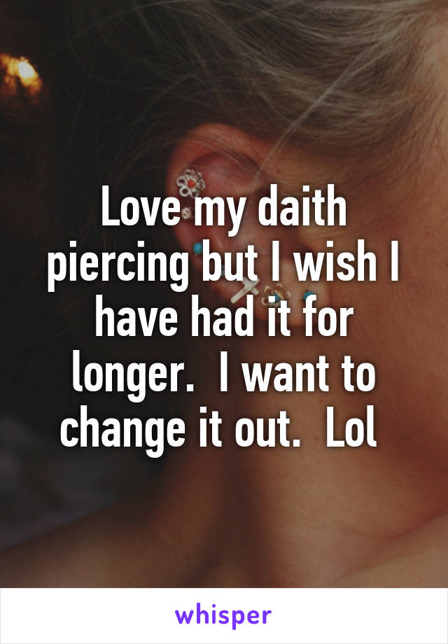 Love my daith piercing but I wish I have had it for longer.  I want to change it out.  Lol 