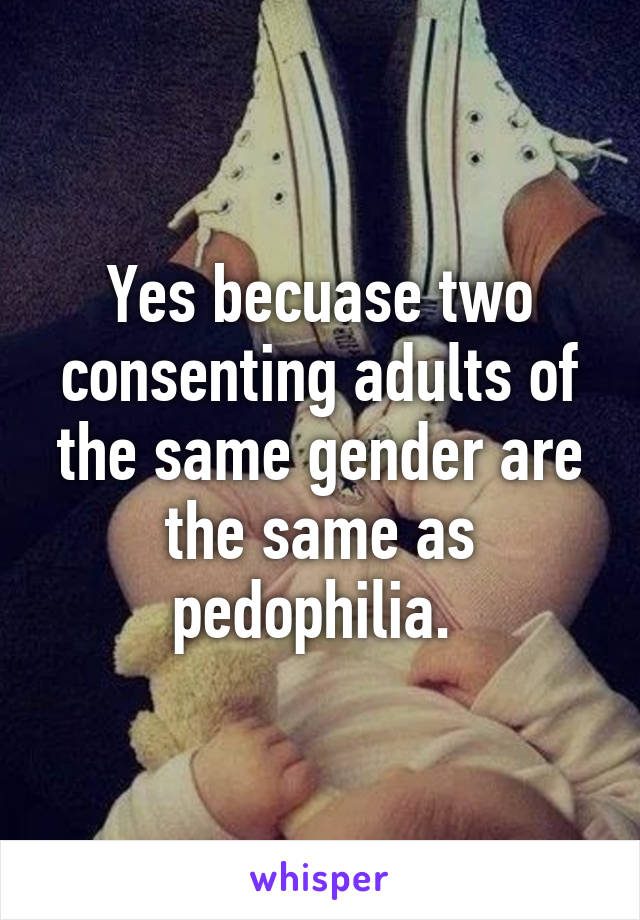 Yes becuase two consenting adults of the same gender are the same as pedophilia. 
