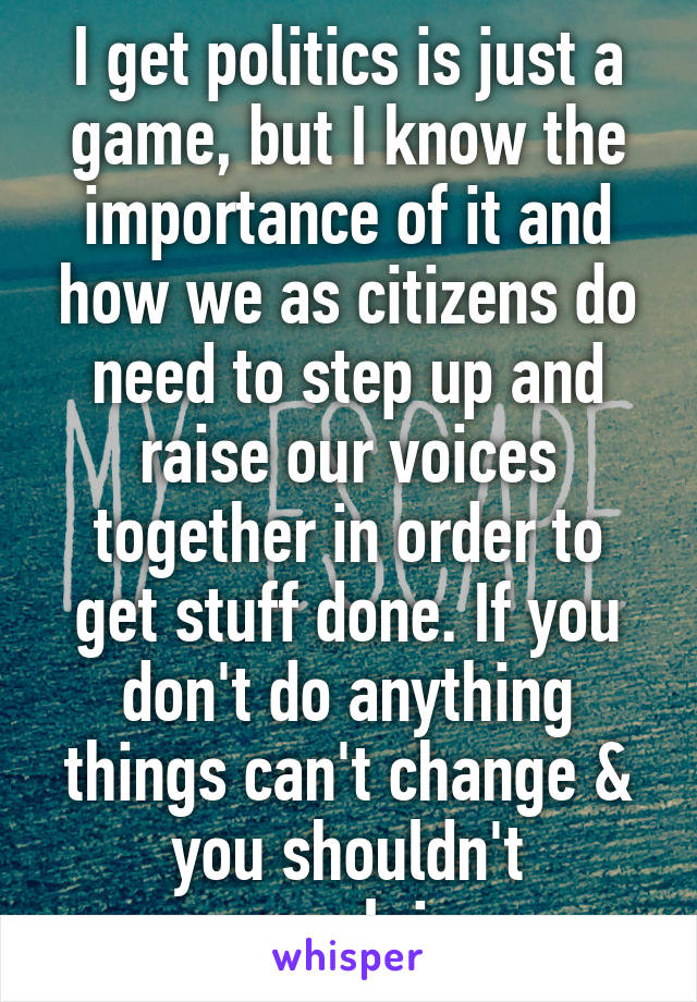 I get politics is just a game, but I know the importance of it and how we as citizens do need to step up and raise our voices together in order to get stuff done. If you don't do anything things can't change & you shouldn't complain.