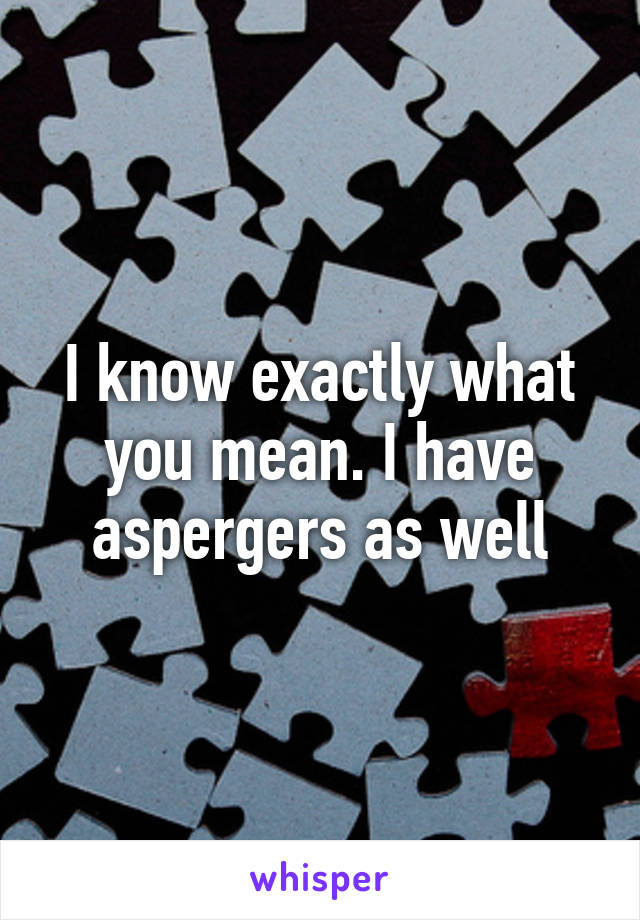 I know exactly what you mean. I have aspergers as well