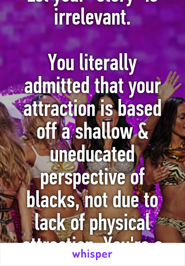 Lol your "story" is irrelevant.

You literally admitted that your attraction is based off a shallow & uneducated perspective of blacks, not due to lack of physical attraction. You're a joke