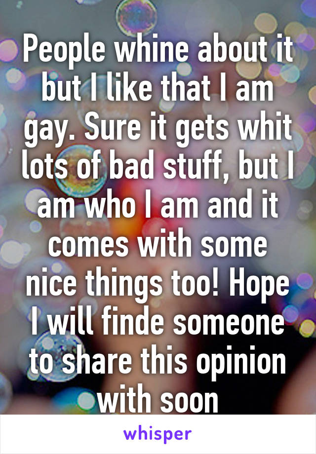 People whine about it but I like that I am gay. Sure it gets whit lots of bad stuff, but I am who I am and it comes with some nice things too! Hope I will finde someone to share this opinion with soon