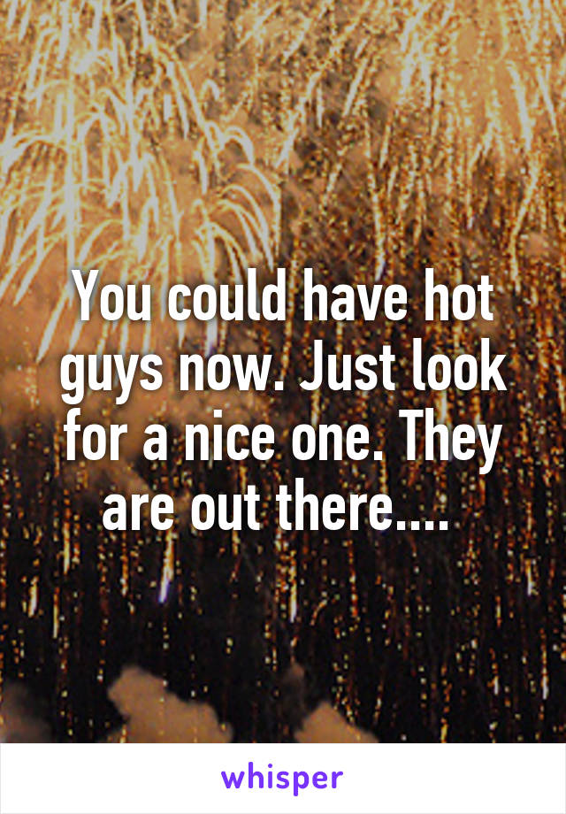 You could have hot guys now. Just look for a nice one. They are out there.... 