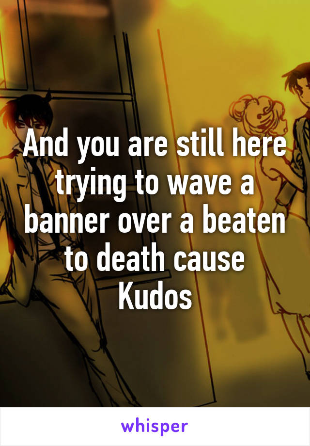 And you are still here trying to wave a banner over a beaten to death cause
Kudos