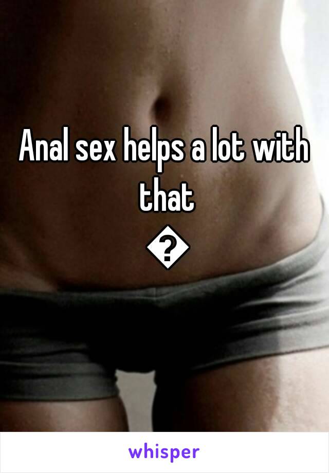 Anal sex helps a lot with that ðŸ˜…
