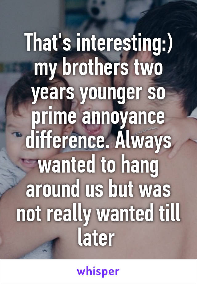 That's interesting:) my brothers two years younger so prime annoyance difference. Always wanted to hang around us but was not really wanted till later 