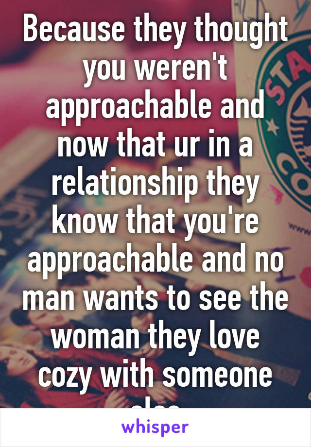 Because they thought you weren't approachable and now that ur in a relationship they know that you're approachable and no man wants to see the woman they love cozy with someone else
