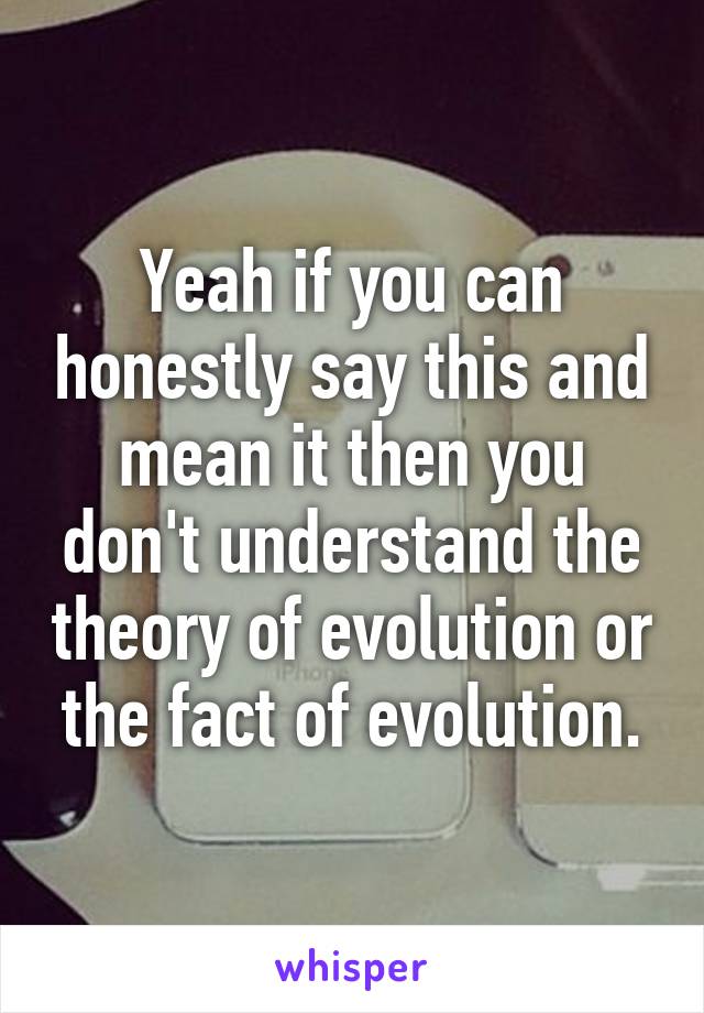 Yeah if you can honestly say this and mean it then you don't understand the theory of evolution or the fact of evolution.