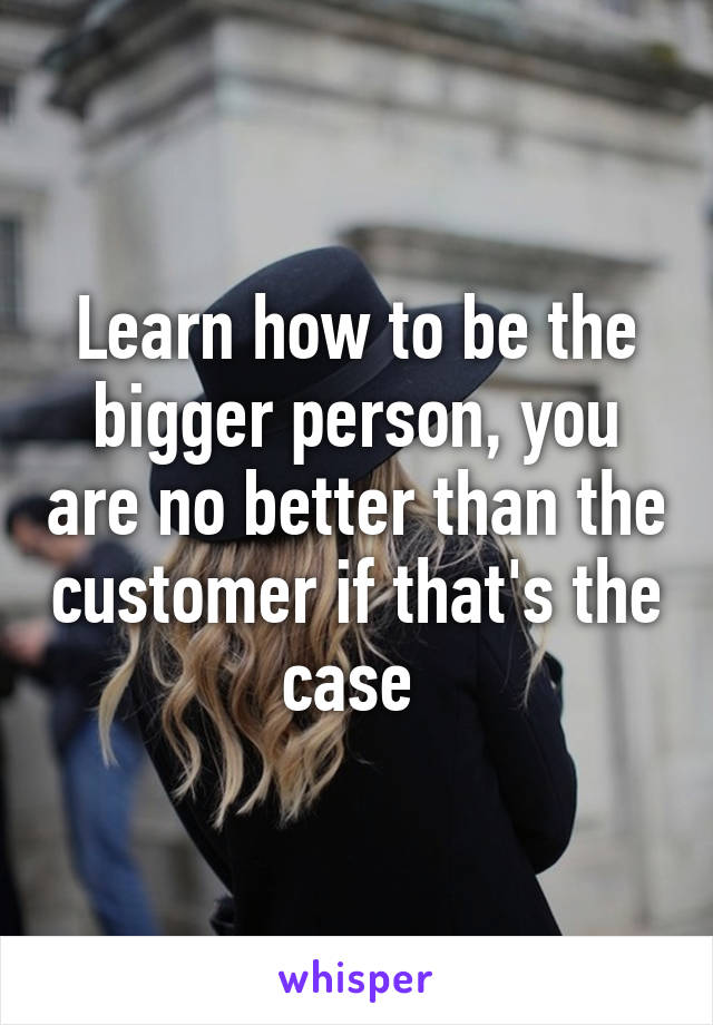 Learn how to be the bigger person, you are no better than the customer if that's the case 