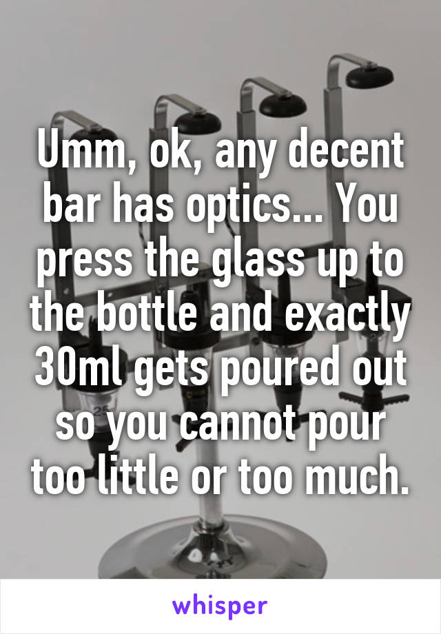 Umm, ok, any decent bar has optics... You press the glass up to the bottle and exactly 30ml gets poured out so you cannot pour too little or too much.