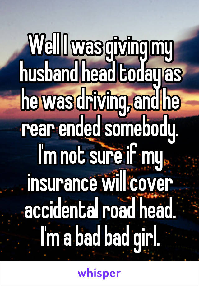 Well I was giving my husband head today as he was driving, and he rear ended somebody. I'm not sure if my insurance will cover accidental road head. I'm a bad bad girl.