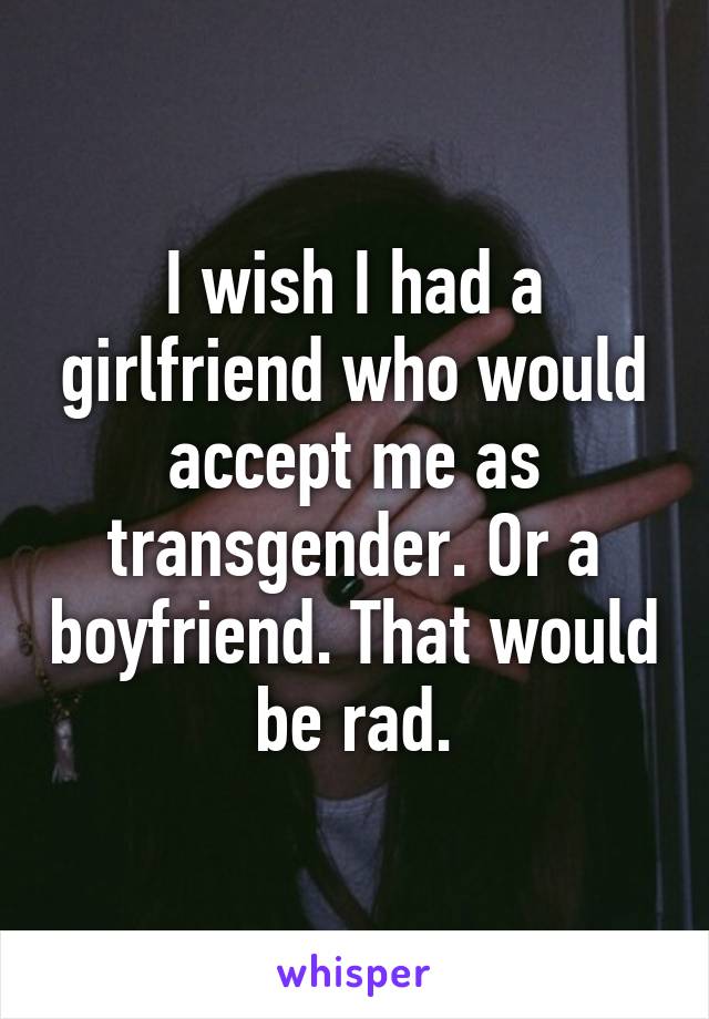 I wish I had a girlfriend who would accept me as transgender. Or a boyfriend. That would be rad.