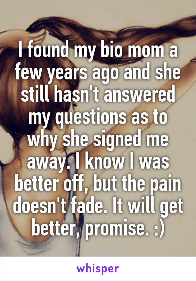 I found my bio mom a few years ago and she still hasn't answered my questions as to why she signed me away. I know I was better off, but the pain doesn't fade. It will get better, promise. :)