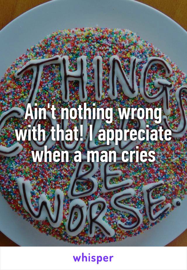 Ain't nothing wrong with that! I appreciate when a man cries