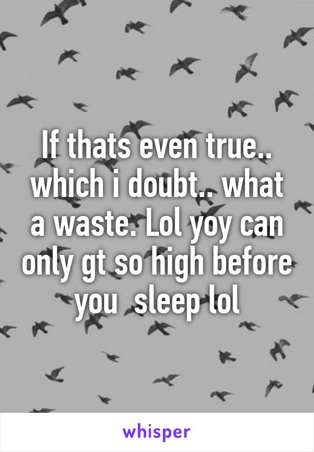 If thats even true.. which i doubt.. what a waste. Lol yoy can only gt so high before you  sleep lol