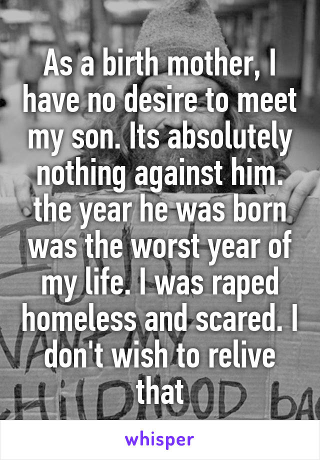 As a birth mother, I have no desire to meet my son. Its absolutely nothing against him. the year he was born was the worst year of my life. I was raped homeless and scared. I don't wish to relive that