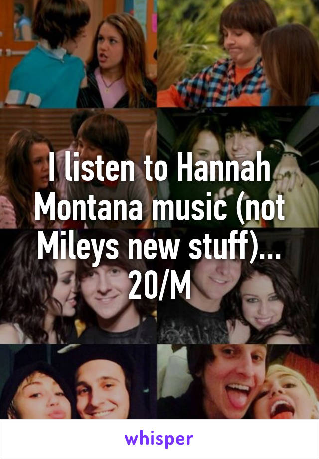 I listen to Hannah Montana music (not Mileys new stuff)... 20/M