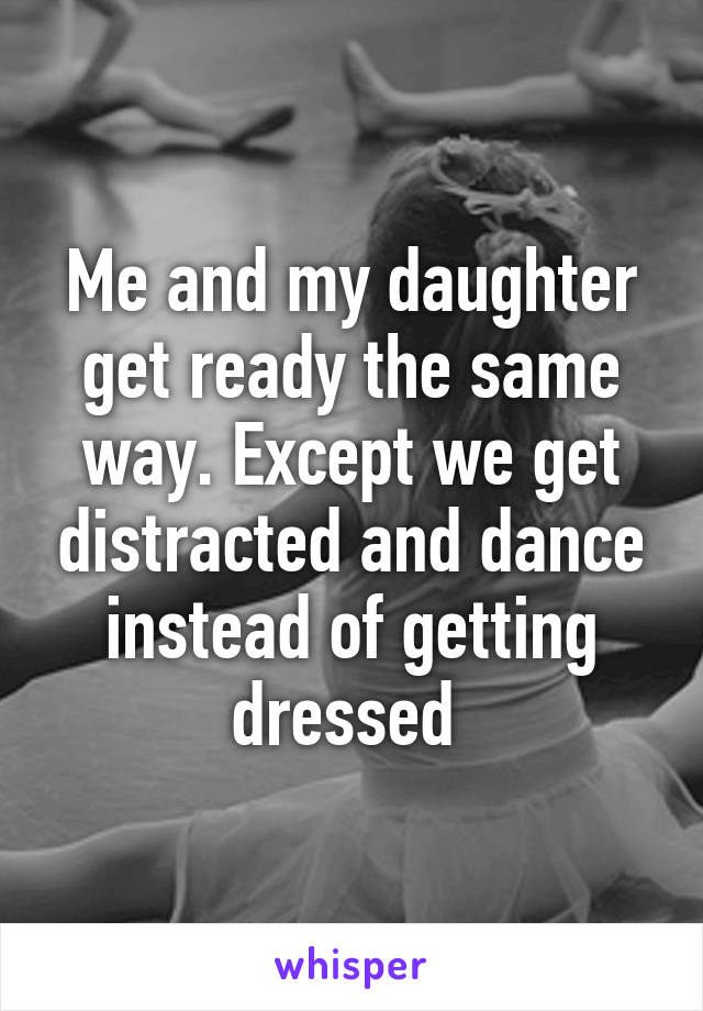 Me and my daughter get ready the same way. Except we get distracted and dance instead of getting dressed 