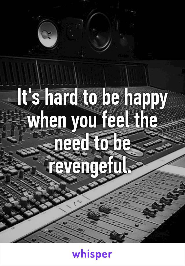 It's hard to be happy when you feel the need to be revengeful. 