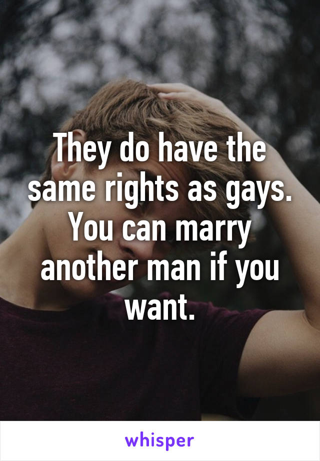 They do have the same rights as gays. You can marry another man if you want.