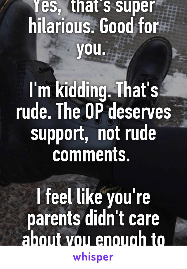 Yes,  that's super hilarious. Good for you. 

I'm kidding. That's rude. The OP deserves support,  not rude comments. 

I feel like you're parents didn't care about you enough to raise you right. 