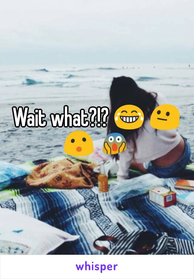 Wait what?!? 😂 😐 😮 😱 