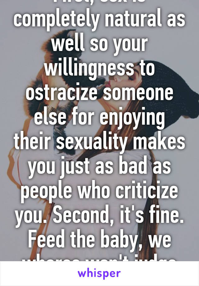 First, sex is completely natural as well so your willingness to ostracize someone else for enjoying their sexuality makes you just as bad as people who criticize you. Second, it's fine. Feed the baby, we whores won't judge you.
